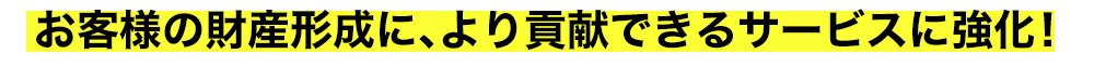 お客様の財産形成に、より貢献できるサービスに強化！